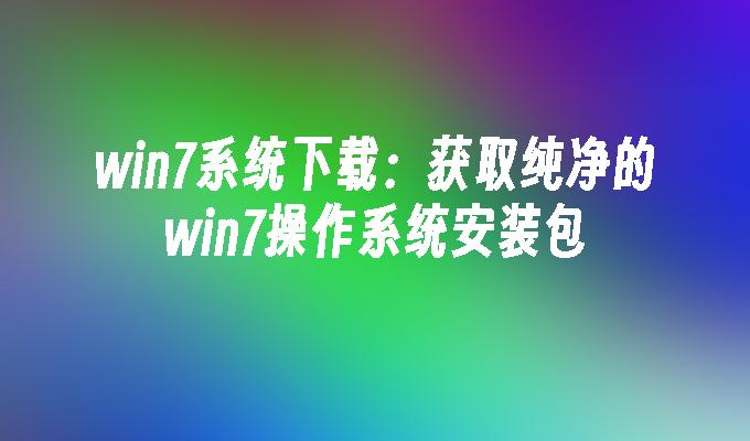 win7系统下载：获取纯净的win7操作系统安装包