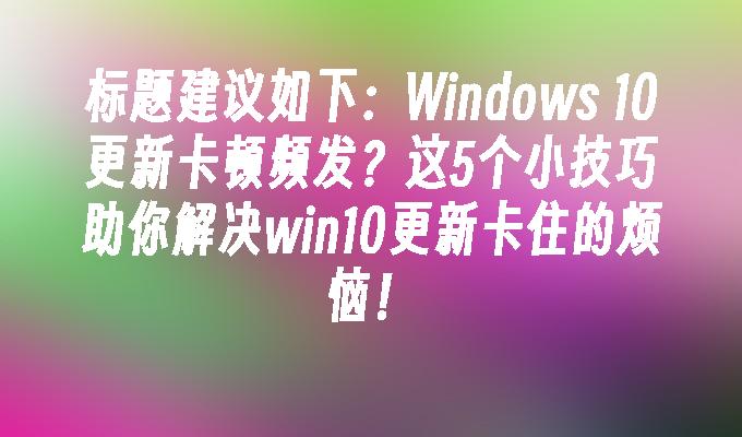 Windows 10更新卡顿频发？这5个小技巧助你解决win10更新卡住的烦恼！
