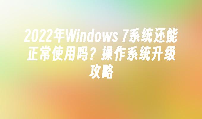 2022年Windows 7系统还能正常使用吗？操作系统升级攻略