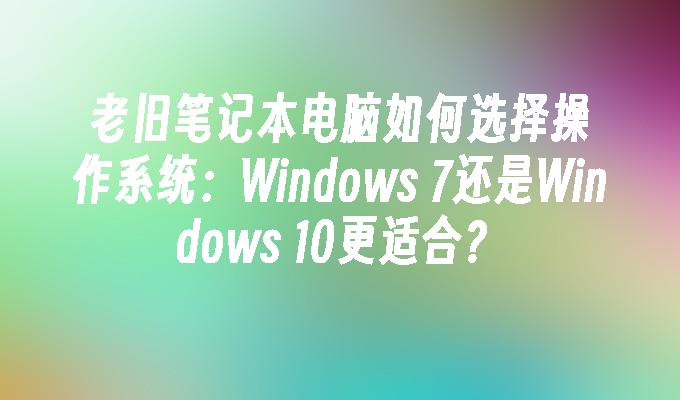老旧笔记本电脑如何选择操作系统：Windows 7还是Windows 10更适合？