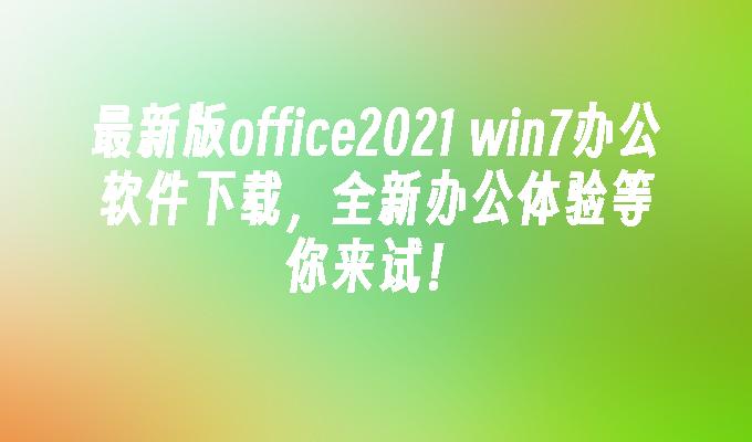 最新版office2021 win7办公软件下载，全新办公体验等你来试！