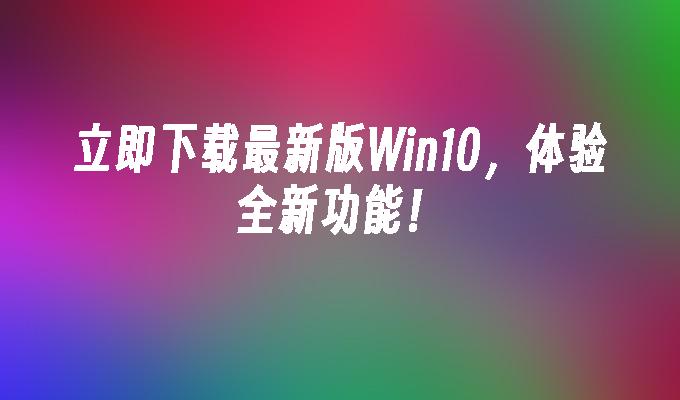 立即下载最新版Win10，体验全新功能！