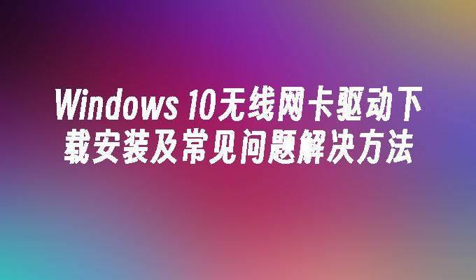 Windows 10无线网卡驱动下载安装及常见问题解决方法