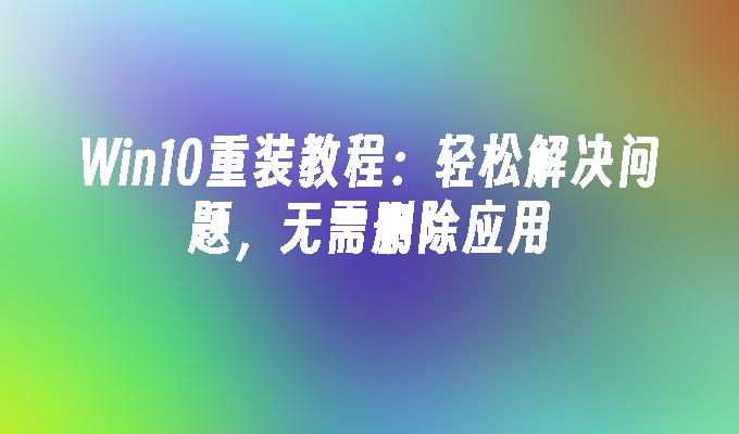 Win10重装教程：轻松解决问题，无需删除应用