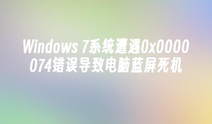 Windows 7系统遭遇0x0000074错误导致电脑蓝屏死机
