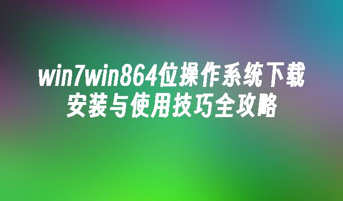 win7win864位操作系统下载安装与使用技巧全攻略