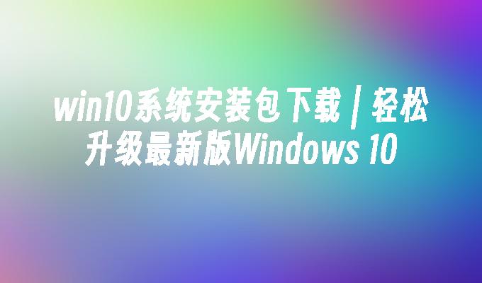 win10系统安装包下载 ｜ 轻松升级最新版Windows 10