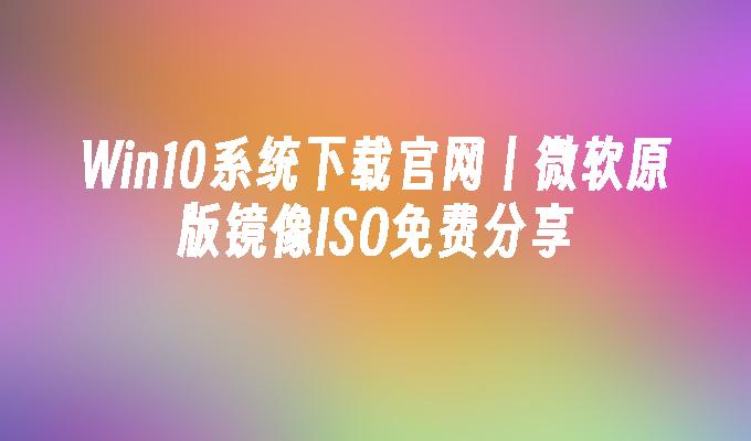 Win10系统下载官网丨微软原版镜像ISO免费分享