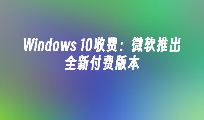 Windows 10收费：微软推出全新付费版本
