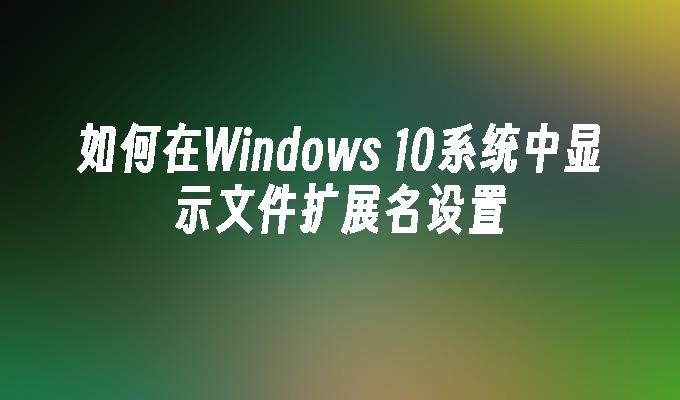 如何在Windows 10系统中显示文件扩展名设置