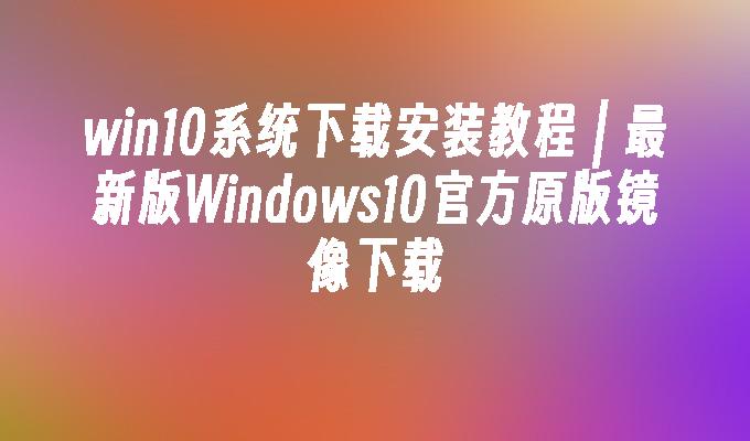 win10系统下载安装教程 ｜ 最新版Windows10官方原版镜像下载