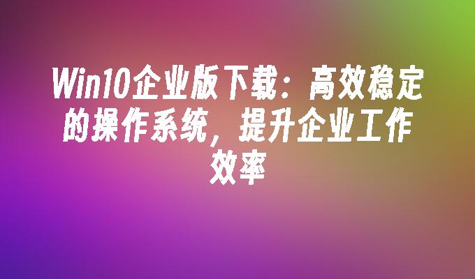 Win10企业版下载：高效稳定的操作系统，提升企业工作效率