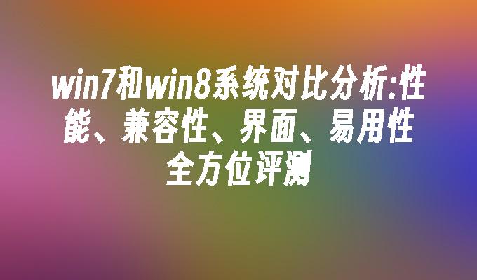 win7和win8系统对比分析：性能、兼容性、界面、易用性全方位评测