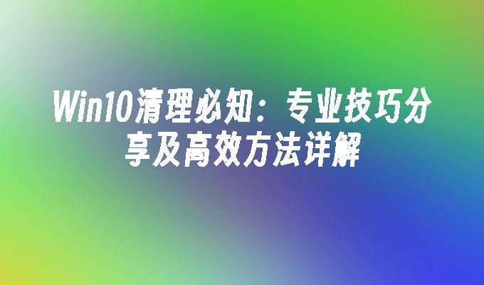 Win10清理必知：专业技巧分享及高效方法详解