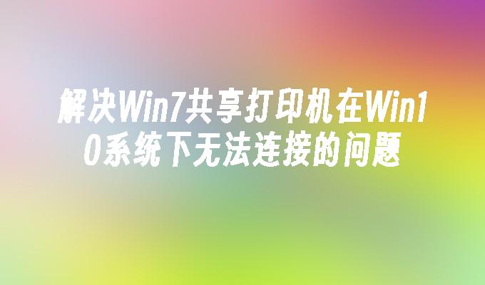 解决Win7共享打印机在Win10系统下无法连接的问题