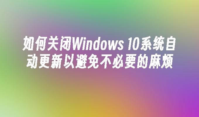 如何关闭Windows 10系统自动更新以避免不必要的麻烦