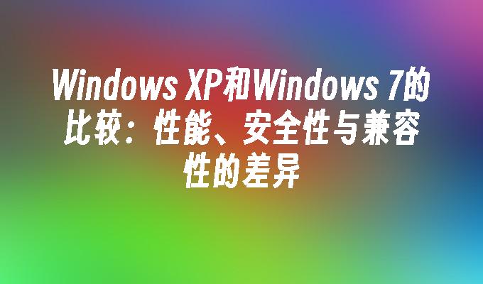 Windows XP和Windows 7的比较：性能、安全性与兼容性的差异
