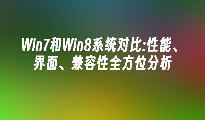 Win7和Win8系统对比：性能、界面、兼容性全方位分析