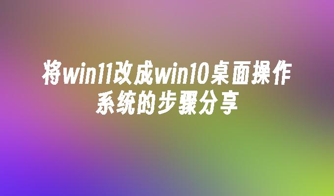 将win11改成win10桌面操作系统的步骤分享