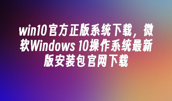 win10官方正版系统下载，微软Windows 10操作系统最新版安装包官网下载