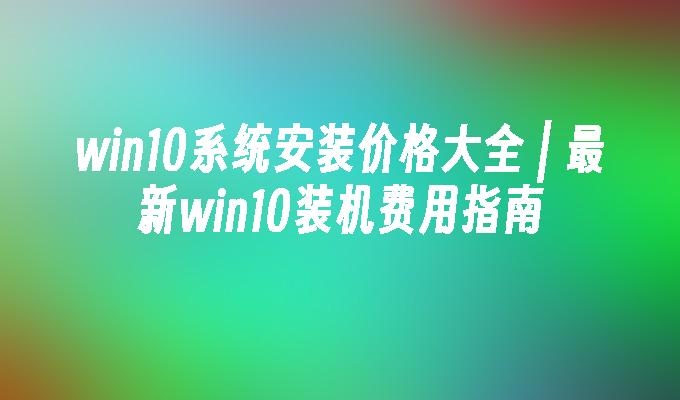 win10系统安装价格大全 ｜ 最新win10装机费用指南