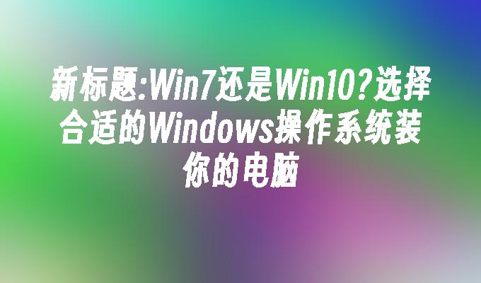 Win7还是Win10？选择合适的Windows操作系统装你的电脑