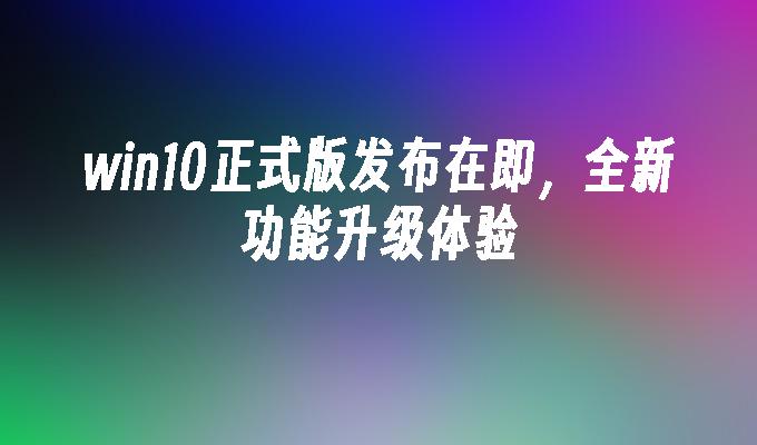 win10正式版发布在即，全新功能升级体验