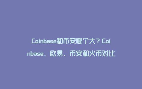 Coinbase和币安哪个大？Coinbase、欧易、币安和火币对比