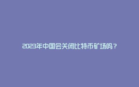 2023年中国会关闭比特币矿场吗？