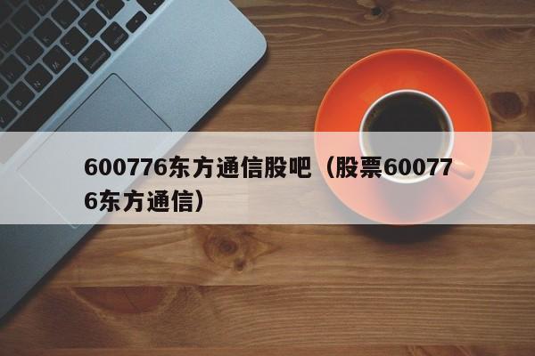 600776东方通信股吧（股票600776东方通信）