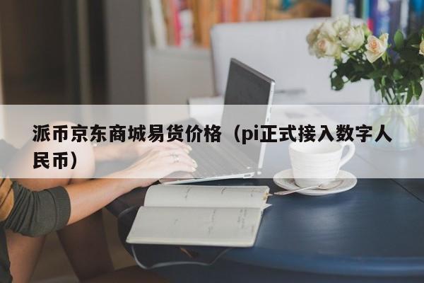 派币京东商城易货价格（pi正式接入数字人民币）