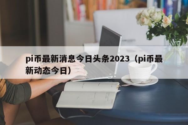 pi币最新消息今日头条2023（pi币最新动态今日）