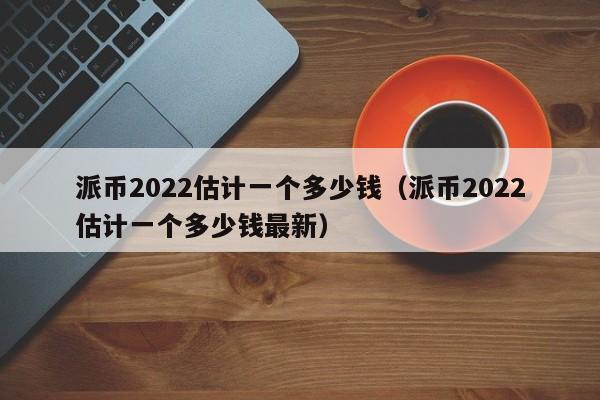 派币2022估计一个多少钱（派币2022估计一个多少钱最新）