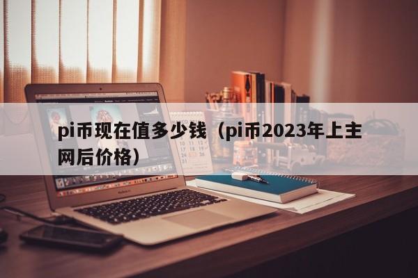 pi币现在值多少钱（pi币2023年上主网后价格）