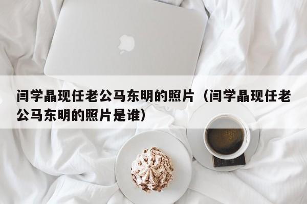 闫学晶现任老公马东明的照片（闫学晶现任老公马东明的照片是谁）