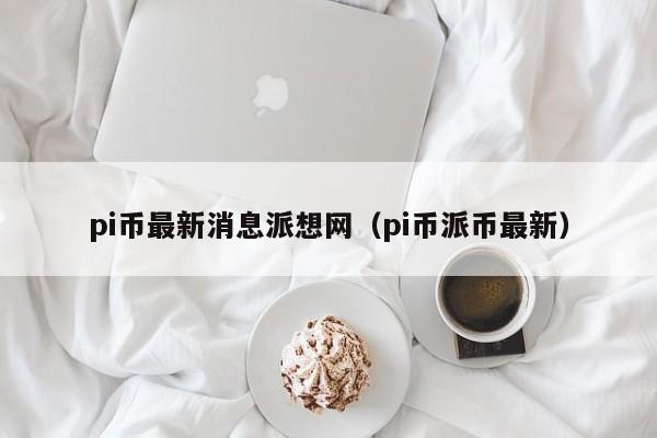 pi币最新消息派想网（pi币派币最新）