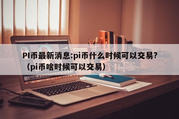 PI币最新消息:pi币什么时候可以交易?（pi币啥时候可以交易）